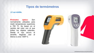  Luz visible.
Pirómetro óptico: Son
normalmente utilizados para
medir temperaturas superiores
a 700 ºC. Se basan en el
cambio del color con el que
brillan los objetos calientes.
Desde el rojo oscuro al
amarillo, llegando casi al
blanco a unos 1300º C.
 