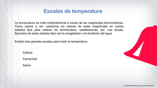 La temperatura se mide indirectamente a través de las magnitudes termométricas.
Como vamos a ver, usaremos los valores de estas magnitudes en ciertos
estados fijos para calibrar los termómetros, estableciendo, así, una escala.
Ejemplos de estos estados fijos son la congelación o la ebullición del agua.
Existen tres grandes escalas para medir la temperatura:
Celsius
Fahrenheit
Kelvin
 