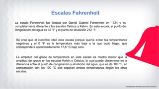 La escala Fahrenheit fue ideada por Daniel Gabriel Fahrenheit en 1724 y es
completamente diferente a las escalas Celsius y Kelvin. En esta escala, el punto de
congelación del agua es 32 °F y el punto de ebullición 212 °F.
Se cree que el científico ideó esta escala porque quería evitar las temperaturas
negativas y el 0 °F es la temperatura más baja a la que pudo llegar, que
corresponde a aproximadamente 17,8 °C bajo cero.
La amplitud del grado de temperatura en esta escala es mucho menor que la
amplitud del grado en las escalas Kelvin o Celsius, lo cual puede observarse en la
diferencia entre el punto de congelación y ebullición del agua, que es de 180 °F, en
comparación con los 100 °C que separan ambas temperaturas según las otras
escalas.
 