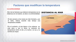 La continentalidad.
Otro de los factores que afecta la temperatura es la
distancia con el océano, es decir, la continentalidad.
El aire cercano a los mares es más húmedo y, por
lo tanto, retiene durante más tiempo una
temperatura estable.
Por el contrario, el aire lejano a los océanos es
más seco y, por lo tanto, la variación de
temperatura entre el día y la noche o la luz y la
sombra es mayor.
 