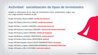 Grupo: 01 Acuña y Araoz ( GASES: cambio de volumen)
Ampliar la información de los tipos de termómetros como: característica, origen, uso,
etc. Luego socializar mediante un ppt.
Grupo: 02 Chávez y De la Cruz ( GASES: cambio de presión)
Grupo: 03 Díaz y Fuentes ( LÍQUIDOS: columna de mercurio)
Grupo: 04 Huamani y Huarcaya ( LÍQUIDOS: columna del alcohol coloreado)
Grupo: 05 Huayca y Jaime ( SÓLIDOS: cambio de longitud)
Grupo: 06 Medina y Ormeño ( RESISTENCIA: semiconductor)
Grupo: 07 Pardo y Peña Carlos ( RESISTENCIA: platino)
Grupo: 08 Peña Fajardo y Posso ( EECTO TERMOELÉCTRICO: termopar)
Grupo: 09 Ramos y Siguas ( RADIACIÓN INFRARROJA: termómetro infrarrojo)
Grupo: 10 Suarez y Vila ( LUZ VISIBLE: pirómetro óptico)
 