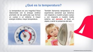 La temperatura es una magnitud física
relacionada con la energía cinética
promedio de las partículas que forman
un cuerpo o un sistema. A mayor
energía cinética, mayor temperatura.
También llamamos temperatura a la
experiencia sensorial que tenemos
con respecto a nuestro propio cuerpo
y con respecto a nuestro medio
externo, por ejemplo, al tocar un
objeto o sentir la presencia del aire.
 