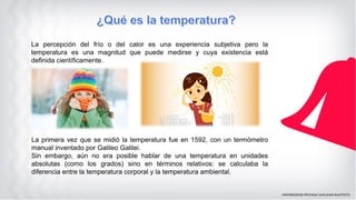 La percepción del frío o del calor es una experiencia subjetiva pero la
temperatura es una magnitud que puede medirse y cuya existencia está
definida científicamente.
La primera vez que se midió la temperatura fue en 1592, con un termómetro
manual inventado por Galileo Galilei.
Sin embargo, aún no era posible hablar de una temperatura en unidades
absolutas (como los grados) sino en términos relativos: se calculaba la
diferencia entre la temperatura corporal y la temperatura ambiental.
 
