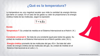 La temperatura es una magnitud escalar que mide la cantidad de energía térmica
que tiene un cuerpo. En el caso de los gases su valor es proporcional a la energía
cinética media de las moléculas, según la expresión:
T = k.Ec
Donde:
Temperatura T: Su unidad de medida en el Sistema Internacional es el Kelvín ( K )
Constante universal k: Se trata de una constante igual para todos los gases. Su
unidad de medida en el Sistema Internacional es el Kelvín partido Julio ( K/J ).
Energía cinética promedio de las moléculas del gas <Ec>: Se trata del valor
medio de energía cinética de las moléculas del gas. Su unidad de medida en el
Sistema Internacional es el Julio ( J ).
 