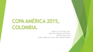COPA AMÉRICA 2015,
COLOMBIA.
ESCUELA: I.P.E.T N° 266 GRAL. SAVIO.
ASIGNATURA: CIUDADANÍA Y PARTICIPACIÓN
PROFESOR: CABRAL, VICTOR
ALUMNOS: CABRERA, ALMA, GODOY, SAMUEL, QUIROGA, FERNANDA
 