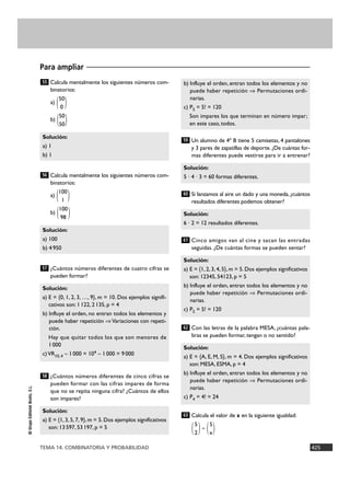 TEMA 14. COMBINATORIA Y PROBABILIDAD 425
©GrupoEditorialBruño,S.L.
Calcula mentalmente los siguientes números com-
binatorios:
50
a) ( )0
50
b) ( )50
Calcula mentalmente los siguientes números com-
binatorios:
100
a) ( )1
100
b) ( )98
¿Cuántos números diferentes de cuatro cifras se
pueden formar?
¿Cuántos números diferentes de cinco cifras se
pueden formar con las cifras impares de forma
que no se repita ninguna cifra? ¿Cuántos de ellos
son impares?
Un alumno de 4º B tiene 5 camisetas, 4 pantalones
y 3 pares de zapatillas de deporte. ¿De cuántas for-
mas diferentes puede vestirse para ir a entrenar?
Si lanzamos al aire un dado y una moneda, ¿cuántos
resultados diferentes podemos obtener?
Cinco amigos van al cine y sacan las entradas
seguidas. ¿De cuántas formas se pueden sentar?
Con las letras de la palabra MESA, ¿cuántas pala-
bras se pueden formar, tengan o no sentido?
Calcula el valor de x en la siguiente igualdad:
5 5
( )= ( )2 x
63
Solución:
a) E = {A, E, M, S}, m = 4. Dos ejemplos significativos
son: MESA, ESMA, p = 4
b) Influye el orden, entran todos los elementos y no
puede haber repetición ò Permutaciones ordi-
narias.
c) P4 = 4! = 24
62
Solución:
a) E = {1, 2, 3, 4, 5}, m = 5. Dos ejemplos significativos
son: 12345, 54123, p = 5
b) Influye el orden, entran todos los elementos y no
puede haber repetición ò Permutaciones ordi-
narias.
c) P5 = 5! = 120
61
Solución:
6 · 2 = 12 resultados diferentes.
60
Solución:
5 · 4 · 3 = 60 formas diferentes.
59
b) Influye el orden, entran todos los elementos y no
puede haber repetición ò Permutaciones ordi-
narias.
c) P5 = 5! = 120
Son impares los que terminan en número impar;
en este caso, todos.
Solución:
a) E = {1, 3, 5, 7, 9}, m = 5. Dos ejemplos significativos
son: 13597, 53197, p = 5
58
Solución:
a) E = {0, 1, 2, 3, …, 9}, m = 10. Dos ejemplos signifi-
cativos son: 1122, 2135, p = 4
b) Influye el orden, no entran todos los elementos y
puede haber repetición òVariaciones con repeti-
ción.
Hay que quitar todos los que son menores de
1000
c)VR10,4 – 1000 = 104 – 1000 = 9000
57
Solución:
a) 100
b) 4950
56
Solución:
a) 1
b) 1
55
Para ampliar
 
