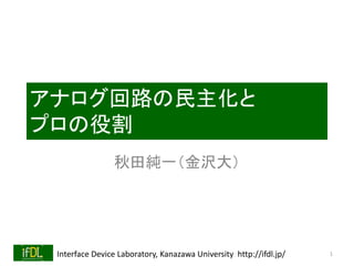 Interface Device Laboratory, Kanazawa University http://ifdl.jp/
アナログ回路の民主化と
プロの役割
秋田純一（金沢大）
1
 