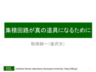 Interface Device Laboratory, Kanazawa University http://ifdl.jp/
集積回路が真の道具になるために
秋田純一（金沢大）
1
 