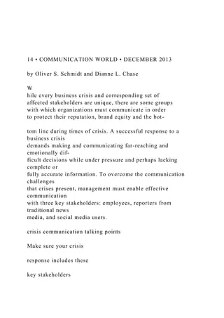 14 • COMMUNICATION WORLD • DECEMBER 2013
by Oliver S. Schmidt and Dianne L. Chase
W
hile every business crisis and corresponding set of
affected stakeholders are unique, there are some groups
with which organizations must communicate in order
to protect their reputation, brand equity and the bot-
tom line during times of crisis. A successful response to a
business crisis
demands making and communicating far-reaching and
emotionally dif-
ficult decisions while under pressure and perhaps lacking
complete or
fully accurate information. To overcome the communication
challenges
that crises present, management must enable effective
communication
with three key stakeholders: employees, reporters from
traditional news
media, and social media users.
crisis communication talking points
Make sure your crisis
response includes these
key stakeholders
 