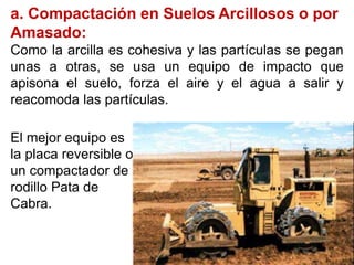a. Compactación en Suelos Arcillosos o por
Amasado:
Como la arcilla es cohesiva y las partículas se pegan
unas a otras, se usa un equipo de impacto que
apisona el suelo, forza el aire y el agua a salir y
reacomoda las partículas.
El mejor equipo es
la placa reversible o
un compactador de
rodillo Pata de
Cabra.
 
