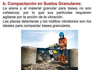b. Compactación en Suelos Granulares:
La arena y el material granular para bases no son
cohesivos, por lo que sus partículas requieren
agitarse por la acción de la vibración.
Las placas delanteras y los rodillos vibratorios son los
ideales para compactar bases granulares.
 