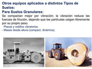 Otros equipos aplicados a distintos Tipos de
Suelos:
Para Suelos Granulares:
Se compactan mejor por vibración; la vibración reduce las
fuerzas de fricción, dejando que las partículas caigan libremente
por su propio peso.
- Placas y rodillos vibratorios.
- Masas desde altura (compact. dinámica).
 