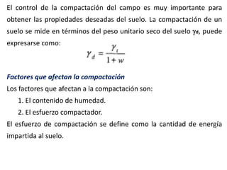 El control de la compactación del campo es muy importante para
obtener las propiedades deseadas del suelo. La compactación de un
suelo se mide en términos del peso unitario seco del suelo d, puede
expresarse como:
Factores que afectan la compactación
Los factores que afectan a la compactación son:
1. El contenido de humedad.
2. El esfuerzo compactador.
El esfuerzo de compactación se define como la cantidad de energía
impartida al suelo.
 