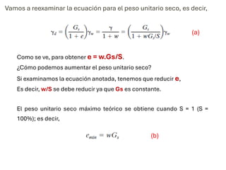 Vamos a reexaminar la ecuación para el peso unitario seco, es decir,
Como se ve, para obtener e = w.Gs/S.
¿Cómo podemos aumentar el peso unitario seco?
Si examinamos la ecuación anotada, tenemos que reducir e,
Es decir, w/S se debe reducir ya que Gs es constante.
El peso unitario seco máximo teórico se obtiene cuando S = 1 (S =
100%); es decir,
(a)
(b)
 