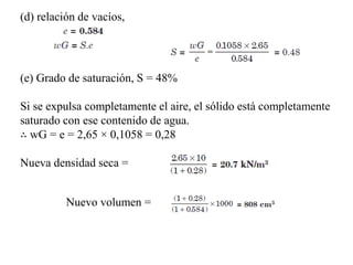 (e) Grado de saturación, S = 48%
Si se expulsa completamente el aire, el sólido está completamente
saturado con ese contenido de agua.
∴ wG = e = 2,65 × 0,1058 = 0,28
Nueva densidad seca =
Nuevo volumen =
(d) relación de vacíos,
 