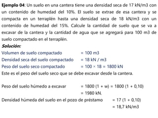 Ejemplo 04: Un suelo en una cantera tiene una densidad seca de 17 kN/m3 con
un contenido de humedad del 10%. El suelo se extrae de esa cantera y se
compacta en un terraplén hasta una densidad seca de 18 kN/m3 con un
contenido de humedad del 15%. Calcule la cantidad de suelo que se va a
excavar de la cantera y la cantidad de agua que se agregará para 100 m3 de
suelo compactado en el terraplén.
Solución:
Volumen de suelo compactado = 100 m3
Densidad seca del suelo compactado = 18 kN / m3
Peso del suelo seco compactado = 100 × 18 = 1800 kN
Este es el peso del suelo seco que se debe excavar desde la cantera.
Peso del suelo húmedo a excavar = 1800 (1 + w) = 1800 (1 + 0,10)
= 1980 kN.
Densidad húmeda del suelo en el pozo de préstamo = 17 (1 + 0,10)
= 18,7 kN/m3
 