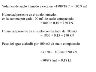Volumen de suelo húmedo a excavar =1980/18 7 .= 105,9 m3
Humedad presente en el suelo húmedo,
en la cantera por cada 100 m3 de suelo compactado
=1800 × 0,10 = 180 kN
Humedad presente en el suelo compactado de 100 m3
= 1800 × 0,15 = 270 kN
Peso del agua a añadir por 100 m3 de suelo compactado
= (270 – 180) kN = 90 kN
=90/9.81m3 = 9,18 kl
 