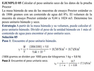 EJEMPLO 05 Calcular el peso unitario seco de los datos de la prueba
Proctor
La masa húmeda de una de las muestras de ensayo Proctor estándar es
de 1806 gramos con un contenido de agua del 8%. El volumen de la
muestra de ensayo Proctor estándar es 9,44 x 1024 m3. Determine los
pesos unitario húmedo y seco.
Estrategia A partir de la masa húmeda y su volumen, puede calcular el
peso unitario húmedo. Dividir el peso de la unidad húmedo en 1 más el
contenido de agua para encontrar el peso unitario seco.
Solución 05
Paso 1: Encuentre el peso unitario húmedo.
(1806 gramos se dividen por 1000 para dar kilogramos 1 kg = 9,8 N)
Paso 2: Encuentre el peso unitario seco.
 