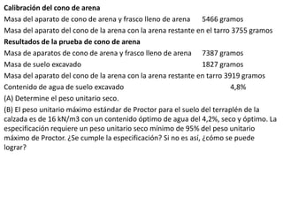 Calibración del cono de arena
Masa del aparato de cono de arena y frasco lleno de arena 5466 gramos
Masa del aparato del cono de la arena con la arena restante en el tarro 3755 gramos
Resultados de la prueba de cono de arena
Masa de aparatos de cono de arena y frasco lleno de arena 7387 gramos
Masa de suelo excavado 1827 gramos
Masa del aparato del cono de la arena con la arena restante en tarro 3919 gramos
Contenido de agua de suelo excavado 4,8%
(A) Determine el peso unitario seco.
(B) El peso unitario máximo estándar de Proctor para el suelo del terraplén de la
calzada es de 16 kN/m3 con un contenido óptimo de agua del 4,2%, seco y óptimo. La
especificación requiere un peso unitario seco mínimo de 95% del peso unitario
máximo de Proctor. ¿Se cumple la especificación? Si no es así, ¿cómo se puede
lograr?
 