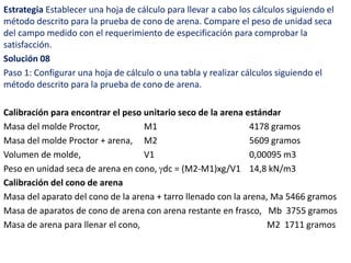 Estrategia Establecer una hoja de cálculo para llevar a cabo los cálculos siguiendo el
método descrito para la prueba de cono de arena. Compare el peso de unidad seca
del campo medido con el requerimiento de especificación para comprobar la
satisfacción.
Solución 08
Paso 1: Configurar una hoja de cálculo o una tabla y realizar cálculos siguiendo el
método descrito para la prueba de cono de arena.
Calibración para encontrar el peso unitario seco de la arena estándar
Masa del molde Proctor, M1 4178 gramos
Masa del molde Proctor + arena, M2 5609 gramos
Volumen de molde, V1 0,00095 m3
Peso en unidad seca de arena en cono, dc = (M2-M1)xg/V1 14,8 kN/m3
Calibración del cono de arena
Masa del aparato del cono de la arena + tarro llenado con la arena, Ma 5466 gramos
Masa de aparatos de cono de arena con arena restante en frasco, Mb 3755 gramos
Masa de arena para llenar el cono, M2 1711 gramos
 