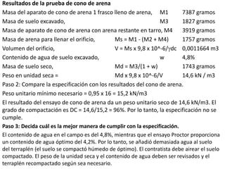 Resultados de la prueba de cono de arena
Masa del aparato de cono de arena 1 frasco lleno de arena, M1 7387 gramos
Masa de suelo excavado, M3 1827 gramos
Masa de aparato de cono de arena con arena restante en tarro, M4 3919 gramos
Masa de arena para llenar el orificio, Ms = M1 - (M2 + M4) 1757 gramos
Volumen del orificio, V = Ms x 9,8 x 10^-6/dc 0,0011664 m3
Contenido de agua de suelo excavado, w 4,8%
Masa de suelo seco, Md = M3/(1 + w) 1743 gramos
Peso en unidad seca = Md x 9,8 x 10^-6/V 14,6 kN / m3
Paso 2: Compare la especificación con los resultados del cono de arena.
Peso unitario mínimo necesario = 0,95 x 16 = 15,2 kN/m3
El resultado del ensayo de cono de arena da un peso unitario seco de 14,6 kN/m3. El
grado de compactación es DC = 14,6/15,2 = 96%. Por lo tanto, la especificación no se
cumple.
Paso 3: Decida cuál es la mejor manera de cumplir con la especificación.
El contenido de agua en el campo es del 4,8%, mientras que el ensayo Proctor proporciona
un contenido de agua óptimo del 4,2%. Por lo tanto, se añadió demasiada agua al suelo
del terraplén (el suelo se compactó húmedo de óptimo). El contratista debe airear el suelo
compactado. El peso de la unidad seca y el contenido de agua deben ser revisados y el
terraplén recompactado según sea necesario.
 