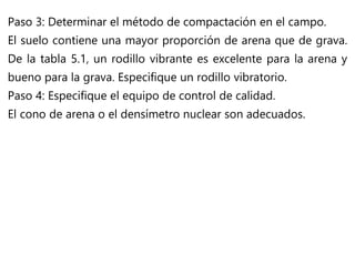 Paso 3: Determinar el método de compactación en el campo.
El suelo contiene una mayor proporción de arena que de grava.
De la tabla 5.1, un rodillo vibrante es excelente para la arena y
bueno para la grava. Especifique un rodillo vibratorio.
Paso 4: Especifique el equipo de control de calidad.
El cono de arena o el densímetro nuclear son adecuados.
 