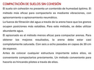 COMPACTACIÓN DE SUELOS SIN COHESIÓN
El suelo sin cohesión no presenta un contenido de humedad óptimo. El
método más eficaz para compactarlo es mediante vibraciones, con
apisonamiento o apisonamiento neumático.
La fuerza de filtración del agua a través de la arena hace que los granos
ocupen posiciones más estables. Para este método, se debe utilizar
abundante agua.
El apisonado es el método menos eficaz para compactar arenas. Para
obtener los mejores resultados, la arena debe estar casi
completamente saturada. Con seis a ocho pasadas en capas de 30 cm
de espesor.
Antes de colocar cualquier estructura importante sobre ellos, es
conveniente compactarlos previamente. Un método conveniente para
hacerlo es hincando pilotes a través de ellos.
 