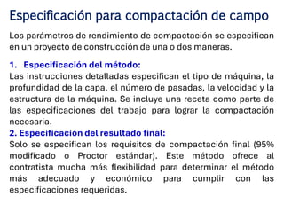 Especificación para compactación de campo
Los parámetros de rendimiento de compactación se especifican
en un proyecto de construcción de una o dos maneras.
1. Especificación del método:
Las instrucciones detalladas especifican el tipo de máquina, la
profundidad de la capa, el número de pasadas, la velocidad y la
estructura de la máquina. Se incluye una receta como parte de
las especificaciones del trabajo para lograr la compactación
necesaria.
2. Especificación del resultado final:
Solo se especifican los requisitos de compactación final (95%
modificado o Proctor estándar). Este método ofrece al
contratista mucha más flexibilidad para determinar el método
más adecuado y económico para cumplir con las
especificaciones requeridas.
 