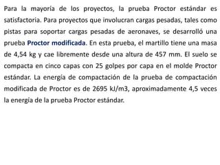 Para la mayoría de los proyectos, la prueba Proctor estándar es
satisfactoria. Para proyectos que involucran cargas pesadas, tales como
pistas para soportar cargas pesadas de aeronaves, se desarrolló una
prueba Proctor modificada. En esta prueba, el martillo tiene una masa
de 4,54 kg y cae libremente desde una altura de 457 mm. El suelo se
compacta en cinco capas con 25 golpes por capa en el molde Proctor
estándar. La energía de compactación de la prueba de compactación
modificada de Proctor es de 2695 kJ/m3, aproximadamente 4,5 veces
la energía de la prueba Proctor estándar.
 