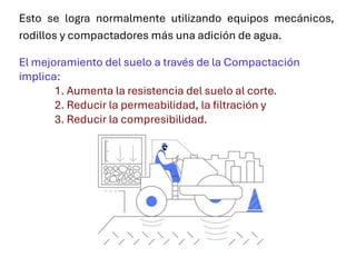 Esto se logra normalmente utilizando equipos mecánicos,
rodillos y compactadores más una adición de agua.
El mejoramiento del suelo a través de la Compactación
implica:
1. Aumenta la resistencia del suelo al corte.
2. Reducir la permeabilidad, la filtración y
3. Reducir la compresibilidad.
 