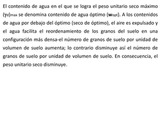 El contenido de agua en el que se logra el peso unitario seco máximo
(d)max se denomina contenido de agua óptimo (wopt). A los contenidos
de agua por debajo del óptimo (seco de óptimo), el aire es expulsado y
el agua facilita el reordenamiento de los granos del suelo en una
configuración más densa-el número de granos de suelo por unidad de
volumen de suelo aumenta; lo contrario disminuye así el número de
granos de suelo por unidad de volumen de suelo. En consecuencia, el
peso unitario seco disminuye.
 