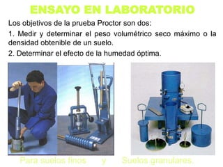 ENSAYO EN LABORATORIO
Los objetivos de la prueba Proctor son dos:
1. Medir y determinar el peso volumétrico seco máximo o la
densidad obtenible de un suelo.
2. Determinar el efecto de la humedad óptima.
Para suelos finos y Suelos granulares.
 