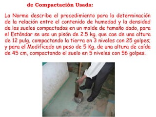Energía de Compactación Usada:
La Norma describe el procedimiento para la determinación
de la relación entre el contenido de humedad y la densidad
de los suelos compactados en un molde de tamaño dado, para
el Estándar se usa un pisón de 2.5 kg. que cae de una altura
de 12 pulg, compactando la tierra en 3 niveles con 25 golpes;
y para el Modificado un peso de 5 Kg, de una altura de caída
de 45 cm, compactando el suelo en 5 niveles con 56 golpes.
 