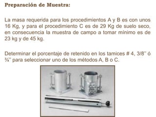 Preparación de Muestra:
La masa requerida para los procedimientos A y B es con unos
16 Kg, y para el procedimiento C es de 29 Kg de suelo seco,
en consecuencia la muestra de campo a tomar mínimo es de
23 kg y de 45 kg.
Determinar el porcentaje de retenido en los tamices # 4, 3/8’’ ó
¾’’ para seleccionar uno de los métodos A, B o C.
 