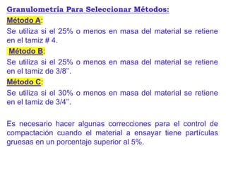 Granulometría Para Seleccionar Métodos:
Método A:
Se utiliza si el 25% o menos en masa del material se retiene
en el tamiz # 4.
Método B:
Se utiliza si el 25% o menos en masa del material se retiene
en el tamiz de 3/8’’.
Método C:
Se utiliza si el 30% o menos en masa del material se retiene
en el tamiz de 3/4’’.
Es necesario hacer algunas correcciones para el control de
compactación cuando el material a ensayar tiene partículas
gruesas en un porcentaje superior al 5%.
 