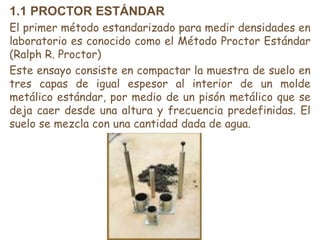 1.1 PROCTOR ESTÁNDAR
El primer método estandarizado para medir densidades en
laboratorio es conocido como el Método Proctor Estándar
(Ralph R. Proctor)
Este ensayo consiste en compactar la muestra de suelo en
tres capas de igual espesor al interior de un molde
metálico estándar, por medio de un pisón metálico que se
deja caer desde una altura y frecuencia predefinidas. El
suelo se mezcla con una cantidad dada de agua.
 