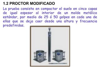 1.2 PROCTOR MODIFICADO
La prueba consiste en compactar el suelo en cinco capas
de igual espesor al interior de un molde metálico
estándar, por medio de 25 ó 50 golpes en cada una de
ellas que se deja caer desde una altura y frecuencia
predefinidas.
 