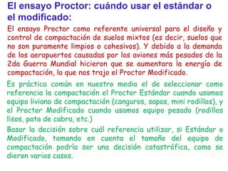 El ensayo Proctor: cuándo usar el estándar o
el modificado:
El ensayo Proctor como referente universal para el diseño y
control de compactación de suelos mixtos (es decir, suelos que
no son puramente limpios o cohesivos). Y debido a la demanda
de los aeropuertos causadas por los aviones más pesados de la
2da Guerra Mundial hicieron que se aumentara la energía de
compactación, lo que nos trajo el Proctor Modificado.
Es práctica común en nuestro medio el de seleccionar como
referencia la compactación el Proctor Estándar cuando usamos
equipo liviano de compactación (canguros, sapos, mini rodillos), y
el Proctor Modificado cuando usamos equipo pesado (rodillos
lisos, pata de cabra, etc.)
Basar la decisión sobre cuál referencia utilizar, si Estándar o
Modificado, tomando en cuenta el tamaño del equipo de
compactación podría ser una decisión catastrófica, como se
dieron varios casos.
 