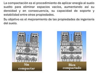 La compactación es el procedimiento de aplicar energía al suelo
suelto para eliminar espacios vacíos, aumentando así su
densidad y en consecuencia, su capacidad de soporte y
estabilidad entre otras propiedades.
Su objetivo es el mejoramiento de las propiedades de ingeniería
del suelo.
 