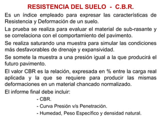 RESISTENCIA DEL SUELO - C.B.R.
Es un índice empleado para expresar las características de
Resistencia y Deformación de un suelo.
La prueba se realiza para evaluar el material de sub-rasante y
se correlaciona con el comportamiento del pavimento.
Se realiza saturando una muestra para simular las condiciones
más desfavorables de drenaje y expansividad.
Se somete la muestra a una presión igual a la que producirá el
futuro pavimento.
El valor CBR es la relación, expresada en % entre la carga real
aplicada y la que se requiere para producir las mismas
deformaciones en un material chancado normalizado.
El informe final debe incluir:
- CBR.
- Curva Presión v/s Penetración.
- Humedad, Peso Específico y densidad natural.
 