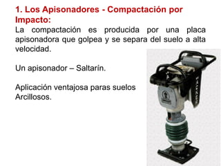 1. Los Apisonadores - Compactación por
Impacto:
La compactación es producida por una placa
apisonadora que golpea y se separa del suelo a alta
velocidad.
Un apisonador – Saltarín.
Aplicación ventajosa paras suelos
Arcillosos.
 