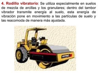 4. Rodillo vibratorio: Se utiliza especialmente en suelos
de mezcla de arcillas y los granulares; dentro del tambor
vibrador transmite energía al suelo, esta energía de
vibración pone en movimiento a las partículas de suelo y
las reacomoda de manera más ajustada.
 
