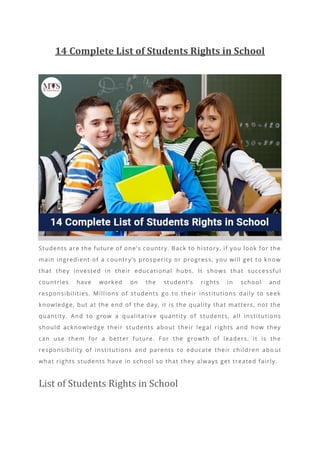 14 Complete List of Students Rights in School
Students are the future of one’s country. Back to history, if you look for the
main ingredient of a country’s prosperity or progress, you will get to know
that they invested in their educational hubs. It shows that succe ssful
countries have worked on the student’s rights in school and
responsibilities. Millions of students go to their institutions daily to seek
knowledge, but at the end of the day, it is the quality that matters, not the
quantity. And to grow a qualitative quantity of students, all institutions
should acknowledge their students about their legal rights and how they
can use them for a better future. For the growth of leaders, it is the
responsibility of institutions and parents to educate their children abo ut
what rights students have in school so that they always get treated fairly.
List of Students Rights in School
 