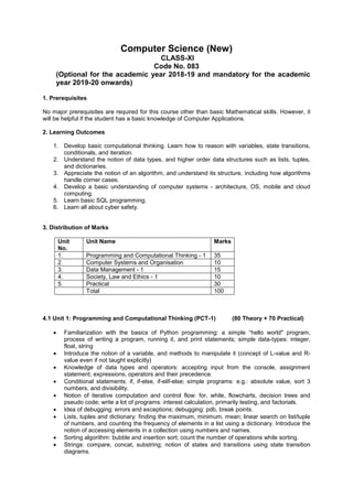 Computer Science (New)
CLASS-XI
Code No. 083
(Optional for the academic year 2018-19 and mandatory for the academic
year 2019-20 onwards)
1. Prerequisites
No major prerequisites are required for this course other than basic Mathematical skills. However, it
will be helpful if the student has a basic knowledge of Computer Applications.
2. Learning Outcomes
1. Develop basic computational thinking. Learn how to reason with variables, state transitions,
conditionals, and iteration.
2. Understand the notion of data types, and higher order data structures such as lists, tuples,
and dictionaries.
3. Appreciate the notion of an algorithm, and understand its structure, including how algorithms
handle corner cases.
4. Develop a basic understanding of computer systems - architecture, OS, mobile and cloud
computing.
5. Learn basic SQL programming.
6. Learn all about cyber safety.
3. Distribution of Marks
Unit
No.
Unit Name Marks
1. Programming and Computational Thinking - 1 35
2. Computer Systems and Organisation 10
3. Data Management - 1 15
4. Society, Law and Ethics - 1 10
5. Practical 30
Total 100
4.1 Unit 1: Programming and Computational Thinking (PCT-1) (80 Theory + 70 Practical)
 Familiarization with the basics of Python programming: a simple “hello world" program,
process of writing a program, running it, and print statements; simple data-types: integer,
float, string
 Introduce the notion of a variable, and methods to manipulate it (concept of L-value and R-
value even if not taught explicitly)
 Knowledge of data types and operators: accepting input from the console, assignment
statement, expressions, operators and their precedence.
 Conditional statements: if, if-else, if-elif-else; simple programs: e.g.: absolute value, sort 3
numbers, and divisibility.
 Notion of iterative computation and control flow: for, while, flowcharts, decision trees and
pseudo code; write a lot of programs: interest calculation, primarily testing, and factorials.
 Idea of debugging: errors and exceptions; debugging: pdb, break points.
 Lists, tuples and dictionary: finding the maximum, minimum, mean; linear search on list/tuple
of numbers, and counting the frequency of elements in a list using a dictionary. Introduce the
notion of accessing elements in a collection using numbers and names.
 Sorting algorithm: bubble and insertion sort; count the number of operations while sorting.
 Strings: compare, concat, substring; notion of states and transitions using state transition
diagrams.
 