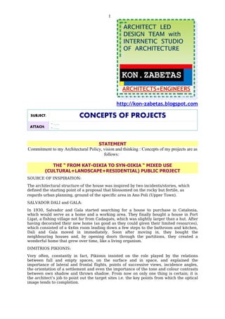 1




                                                http://kon-zabetas.blogspot.com

 SUBJECT:                   CONCEPTS OF PROJECTS
             - …..
 ATTACH:     - …..



                                    STATEMENT
Commitment to my Architectural Policy, vision and thinking : Concepts of my projects are as
                                       follows:

              THE “ FROM KAT-OIKIA TO SYN-OIKIA “ MIXED USE
           (CULTURAL+LANDSCAPE+RESIDENTIAL) PUBLIC PROJECT
SOURCE OF INSPIRATION:
The architectural structure of the house was inspired by two incidents/stories, which
defined the starting point of a proposal that blossomed on the rocky but fertile, as
regards urban planning, ground of the specific area in Ano Poli (Upper Town).
SALVADOR DALI and GALA:
In 1930, Salvador and Gala started searching for a house to purchase in Catalonia,
which would serve as a home and a working area. They finally bought a house in Port
Ligat, a fishing village not far from Cadaqués, which was slightly larger than a hut. After
having decorated their new home (as good as they could given their limited resources),
which consisted of a 4x4m room leading down a few steps to the bathroom and kitchen,
Dali and Gala moved in immediately. Soon after moving in, they bought the
neighbouring houses and, by opening doors through the partitions, they created a
wonderful home that grew over time, like a living organism.
DIMITRIOS PIKIONIS:
Very often, constantly in fact, Pikionis insisted on the role played by the relations
between full and empty spaces, on the surface and in space, and explained the
importance of lateral and frontal flights, points of successive views, incidence angles,
the orientation of a settlement and even the importance of the tone and colour contrasts
between own shadow and thrown shadow. From now on only one thing is certain; it is
the architect’s job to point out the target sites i.e. the key points from which the optical
image tends to completion.
 