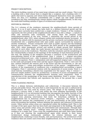 2
PROJECT DESCRIPTION:
The entire building consists of two main large volumes and one small volume. This is not
a building with a shell whose form is shaped like a sculpture, but a building with 2+1
shells that tend to separate and whose forms distinguish themselves from one another.
There are thus 2+1 buildings consolidated into a single use and single function
(residence) but they simultaneously remain distinct shells (neighbourhood). In this way,
the multi-shell building satisfies 4 types of architectural composition.
HISTORICAL PROFILE:
The 2+1 volumes of the residence represent the neighbourhood's three periods of
history. It is as if each volume has been built in a distinct historical period and the
volumes have currently been unified into a single residence. Volume 1 of the residence
represents the first period of the neighbourhood when it was still a village – a suburb of
villas and mansions with courtyards, and among them the original rocky
landscape/environment of the area. Volume 2 represents the second period of the
neighbourhood, after 1922, when refugees settled and residential density increased. At
the time, the suburb with its mansions and the private courtyards surrounding them was
transformed into a neighbourhood with open public spaces surrounded by numerous
smaller residences. Private courtyards were used as public squares and the buildings
housed several families. Volume 3 represents the third period of the neighbourhood,
after 1945, when immigrants arrived and settled in simple ground floor buildings,
attached to each other, while the roads became narrower and turned into cul-de-sacs
providing access to the residences. Therefore, both the volumetry and the morphology of
the volumes/shells is based on the typology of the buildings of each historical period. In
this way, the building of the residence becomes a summary of the architectural and
town-planning history of the neighbourhood. Step 1: volume 1 – original non-urban
historical architectural core – villa. A memory of the modulation of rock into a residence
(Turkish occupation). Point 1: independent and self-supported original wall; a reference
to the walls and parapets of the town and the square respectively. Point 2: view over the
bay; relation between the interior part of the house and the environment i.e. the sea.
Step 2: volume 2 – urban post-refugee architecture of the square – neighbourhood. A
memory of the organisation of residences into a neighbourhood surrounding a square
(refugees). Point 1: extroverted relation with the square/site of social events. Point 2: a
small balcony resembling a theatre box suspended over the square. Step 3: volume 3 –
post-war simple modern cul-de-sac architecture. A memory of access arrangements and
communication between the neighbourhood's housing units (migration). Point 1:
reproduction of the morphology of the house under demolition. Point 2: access – linear
form of movement that follows and reproduces the form of the ground like a small
street.
TOWN PLANNING PROFILE:
This is a debate between individualism and collectivism. A discussion between the
private and public forum. The area that is used exclusively by one user is influenced by
and influences the area used by several users. The design of the building initially
produces a privacy shell, a total void within the town planning functionality of the
neighbourhood. It is an introverted building that decomposes the public function of the
neighbourhood and converts it into a street network. The design of the building is a
surgical town planning intervention that heals the distortions suffered by the
neighbourhood due to historical events (refugees – migration). The design of the
building also restores the completeness in size and functionality of the public urban
areas surrounding the building, without deleting the memory and reference to historical
events. Other private urban areas are reproduced within the building itself. This is the
revenge of the open space that has been built and integrated in the building. The public
urban areas and private urban areas are interrelated and communicate. Through their
senses (sight, hearing, touch – walking) users perceive the neighbourhood and the
residence as a single unit. Users cross the neighbourhood and enter their home feeling
as if they are entering the neighbourhood again while already in their home.
Architectural design continuously redefines the relation between user and
neighbourhood, rendering it more friendly, safe and harmonious. The architecture of the
residence does not isolate users from their neighbourhood; on the contrary, it reconciles
 