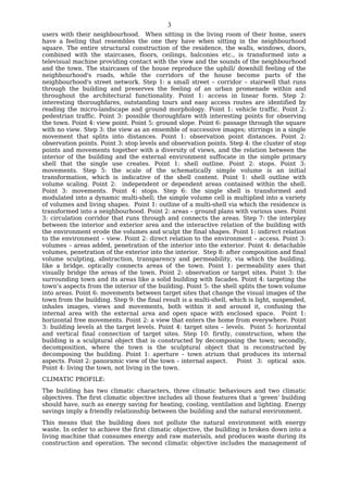 3
users with their neighbourhood. When sitting in the living room of their home, users
have a feeling that resembles the one they have when sitting in the neighbourhood
square. The entire structural construction of the residence, the walls, windows, doors,
combined with the staircases, floors, ceilings, balconies etc., is transformed into a
televisual machine providing contact with the view and the sounds of the neighbourhood
and the town. The staircases of the house reproduce the uphill/ downhill feeling of the
neighbourhood's roads, while the corridors of the house become parts of the
neighbourhood's street network. Step 1: a small street – corridor – stairwell that runs
through the building and preserves the feeling of an urban promenade within and
throughout the architectural functionality. Point 1: access in linear form. Step 2:
interesting thoroughfares, outstanding tours and easy access routes are identified by
reading the micro-landscape and ground morphology. Point 1: vehicle traffic. Point 2:
pedestrian traffic. Point 3: possible thoroughfare with interesting points for observing
the town. Point 4: view point. Point 5: ground slope. Point 6: passage through the square
with no view. Step 3: the view as an ensemble of successive images; stirrings in a single
movement that splits into distances. Point 1: observation point distances. Point 2:
observation points. Point 3: stop levels and observation points. Step 4: the cluster of stop
points and movements together with a diversity of views, and the relation between the
interior of the building and the external environment suffocate in the simple primary
shell that the single use creates. Point 1: shell outline. Point 2: stops. Point 3:
movements. Step 5: the scale of the schematically simple volume is an initial
transformation, which is indicative of the shell content. Point 1: shell outline with
volume scaling. Point 2: independent or dependent areas contained within the shell.
Point 3: movements. Point 4: stops. Step 6: the single shell is transformed and
modulated into a dynamic multi-shell; the simple volume cell is multiplied into a variety
of volumes and living shapes. Point 1: outline of a multi-shell via which the residence is
transformed into a neighbourhood. Point 2: areas – ground plans with various uses. Point
3: circulation corridor that runs through and connects the areas. Step 7: the interplay
between the interior and exterior area and the interactive relation of the building with
the environment erode the volumes and sculpt the final shapes. Point 1: indirect relation
to the environment – view. Point 2: direct relation to the environment – access. Point 3:
volumes – areas added, penetration of the interior into the exterior. Point 4: detachable
volumes, penetration of the exterior into the interior. Step 8: after composition and final
volume sculpting, abstraction, transparency and permeability, via which the building,
like a bridge, optically connects areas of the town. Point 1: permeability axes that
visually bridge the areas of the town. Point 2: observation or target sites. Point 3: the
surrounding town and its areas like a solid building with facades. Point 4: targeting the
town’s aspects from the interior of the building. Point 5: the shell splits the town volume
into areas. Point 6: movements between target sites that change the visual images of the
town from the building. Step 9: the final result is a multi-shell, which is light, suspended,
inhales images, views and movements, both within it and around it, confusing the
internal area with the external area and open space with enclosed space. Point 1:
horizontal free movements. Point 2: a view that enters the home from everywhere. Point
3: building levels at the target levels. Point 4: target sites – levels. Point 5: horizontal
and vertical final connection of target sites. Step 10: firstly, construction, when the
building is a sculptural object that is constructed by decomposing the town; secondly,
decomposition, where the town is the sculptural object that is reconstructed by
decomposing the building. Point 1: aperture – town atrium that produces its internal
aspects. Point 2: panoramic view of the town – internal aspect.      Point 3: optical axis.
Point 4: living the town, not living in the town.
CLIMATIC PROFILE:
The building has two climatic characters, three climatic behaviours and two climatic
objectives. The first climatic objective includes all those features that a ‘green’ building
should have, such as energy saving for heating, cooling, ventilation and lighting. Energy
savings imply a friendly relationship between the building and the natural environment.
This means that the building does not pollute the natural environment with energy
waste. In order to achieve the first climatic objective, the building is broken down into a
living machine that consumes energy and raw materials, and produces waste during its
construction and operation. The second climatic objective includes the management of
 