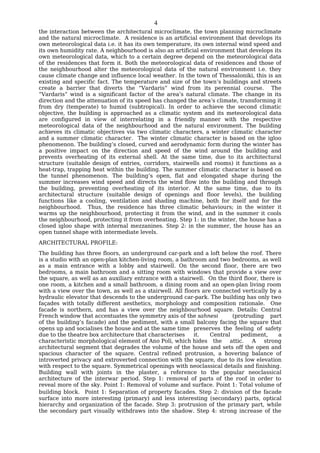 4
the interaction between the architectural microclimate, the town planning microclimate
and the natural microclimate. A residence is an artificial environment that develops its
own meteorological data i.e. it has its own temperature, its own internal wind speed and
its own humidity rate. A neighbourhood is also an artificial environment that develops its
own meteorological data, which to a certain degree depend on the meteorological data
of the residences that form it. Both the meteorological data of residences and those of
the neighbourhood alter the meteorological data of the natural environment i.e. they
cause climate change and influence local weather. In the town of Thessaloniki, this is an
existing and specific fact. The temperature and size of the town’s buildings and streets
create a barrier that diverts the “Vardaris” wind from its perennial course. The
“Vardaris” wind is a significant factor of the area’s natural climate. The change in its
direction and the attenuation of its speed has changed the area’s climate, transforming it
from dry (temperate) to humid (subtropical). In order to achieve the second climatic
objective, the building is approached as a climatic system and its meteorological data
are configured in view of interrelating in a friendly manner with the respective
meteorological data of the neighbourhood and the natural environment. The building
achieves its climatic objectives via two climatic characters, a winter climatic character
and a summer climatic character. The winter climatic character is based on the igloo
phenomenon. The building’s closed, curved and aerodynamic form during the winter has
a positive impact on the direction and speed of the wind around the building and
prevents overheating of its external shell. At the same time, due to its architectural
structure (suitable design of entries, corridors, stairwells and rooms) it functions as a
heat-trap, trapping heat within the building. The summer climatic character is based on
the tunnel phenomenon. The building’s open, flat and elongated shape during the
summer increases wind speed and directs the wind flow into the building and through
the building, preventing overheating of its interior. At the same time, due to its
architectural structure (suitable design of openings and floor levels), the building
functions like a cooling, ventilation and shading machine, both for itself and for the
neighbourhood. Thus, the residence has three climatic behaviours; in the winter it
warms up the neighbourhood, protecting it from the wind, and in the summer it cools
the neighbourhood, protecting it from overheating. Step 1: in the winter, the house has a
closed igloo shape with internal mezzanines. Step 2: in the summer, the house has an
open tunnel shape with intermediate levels.
ARCHITECTURAL PROFILE:
The building has three floors, an underground car-park and a loft below the roof. There
is a studio with an open-plan kitchen-living room, a bathroom and two bedrooms, as well
as a main entrance with a lobby and stairwell. On the second floor, there are two
bedrooms, a main bathroom and a sitting room with windows that provide a view over
the square, as well as an auxiliary entrance with a stairwell. On the third floor, there is
one room, a kitchen and a small bathroom, a dining room and an open-plan living room
with a view over the town, as well as a stairwell. All floors are connected vertically by a
hydraulic elevator that descends to the underground car-park. The building has only two
façades with totally different aesthetics, morphology and composition rationale. One
facade is northern, and has a view over the neighbourhood square. Details: Central
French window that accentuates the symmetry axis of the sahnesi          (protruding part
of the building’s facade) and the pediment, with a small balcony facing the square that
opens up and socialises the house and at the same time preserves the feeling of safety
due to the theatre box architecture that characterises     it.   Central     pediment,    a
characteristic morphological element of Ano Poli, which hides the       attic.   A  strong
architectural segment that degrades the volume of the house and sets off the open and
spacious character of the square. Central refined protrusion, a hovering balance of
introverted privacy and extroverted connection with the square, due to its low elevation
with respect to the square. Symmetrical openings with neoclassical details and finishing.
Building wall with joints in the plaster, a reference to the popular neoclassical
architecture of the interwar period. Step 1: removal of parts of the roof in order to
reveal more of the sky. Point 1: Removal of volume and surface. Point 1: Total volume of
building block. Point 1: Separation of property facades. Step 2: division of the facade
surface into more interesting (primary) and less interesting (secondary) parts, optical
hierarchy and organization of the facade. Step 3: protrusion of the primary part, while
the secondary part visually withdraws into the shadow. Step 4: strong increase of the
 