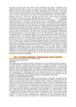 5
void area in the full one, the surface of the secondary part. Step 5: formation of an
arched horizontal edge in order to reduce the vertical dimensions of the void and
optically lower the part. Step 6: yet another separation of the part into a floor unit,
which is smaller than the façade of the floor and roof-pediment unit. Step 7: inscription
on the main unit using very fine linear elements and opening of symmetrical gaps in
order to achieve permeability in the volume of the building’s facade. The other façade is
southern and has a view over the sea and the town. Details:Glazed protrusion,
abstraction of volume and surface, highlighting of the arch like a       wall as opposed
to a seating wall, house openings with a view over the sea and optical        permeability
towards the square. Arch built of bricks and stone, a morphological reference and
optical reduction to the adjacent walls and their doors. Four-slanted roof that isolates
and delimits the volume of part of the house. Protruding veranda with kiosk morphology;
creates the feeling that it is a construction of the square. Double protrusion and balcony
with volume and surface abstraction so that the functionality of the balcony does not
limit the intensity of the wall. Wall, a memory of a low wall supporting the square and at
the same time a reproduction of the square’s border that runs through the building. Low
cottage at the foot of the wall – low wall – wall, a memory of local popular architecture
and simultaneously a visual transfiguration of the self-supported stone wall into an
architectural part of the building. Step 1: copy of the square’s stone wall. Relocation of
an element that is to disappear behind the road with the steps. Point 1: properties
boundary. Point 2: new stone wall. Point 3: existing house. Step 2: wall extension to wall
by placing an arch as a characteristic element of the city walls located near the plot.
Point 1: small street crossing the building lengthwise. Step 3: construction of volume at
the base of the wall, a memory of a characteristic building entity of the city's Byzantine
walls. Step 4: building of a protrusion and arrangement of the floor based on an open
construction-kiosk morphology and form. Step 5: completion of the floor by another
protrusion dominated by gaps, by abstracting part of the solid surface, adding
transparency and improving the optical permeability of the building. Step 6: the final
shaping of the four-slanted roof defines the lower view of the part and separates the
volume from the rest of the building. Step 7: the two-way penetration of the gallery as a
drop and as a prop for the loggia on the surface of the stone wall without reducing the
intensity of the stone wall material.

       THE “ FLYOVER CLASSROOM “ EDUCATIONAL PUBLIC PROJECT
KALLITECHNIKO GYMNASIO OF AMPELOKIPI
secondary school of fine arts.
HISTORY:
The school has been founded recently. Operated for two years and has only two classes.
In regular operation is expected to have 6 classes. Is a regular secondary school that has
extra art lessons, divided into groups of dance, painting and theatre – cinema. The
students learn mathematics, physics, language and simultaneously they learn dancing,
painting, theatre and making films. The school is temporarily housed in another school
until its own school building will build up. The plot exists, already has been bought from
the municipality of Ampelokipi and this moment becomes the debates on the
architectural planning of new building. Ladies and gentlemen, we present the concept
and part of architectural preliminary drafts of new building of artistic school.
SCHOOL'S ADMINISTRATION SAID:
Firstly the room must be large in relation with the number of students, that good will be
it does not exceed the twenty. Desks placed circularly and flexibly, in order that the
students work sometimes in teams, sometimes opens a debate, in desks placed in U-
shape, sometimes work certain alone, individually, others in teams, proportionally with
the object of teaching and the requirements of circumstance. At least in one part of the
classroom it is good to have a large carpet and big cushions, in order that certain
students, in relaxed disposal, can sit down and write a literary text, work in small teams
on a script, process a project in geography or in the biology, try a dramatization, while
the remaining deal with something else. Generally good is to create corners in the
classroom, with parallel pastime of students on different sides of the same subject
( collaboration of teachers of various items). Parallel with the central library of the
school, it is useful to have bookshelves in classroom, to host favourites books of
childrens, and the favourites cd's and dvd's, which will be parallel useful as starting
 