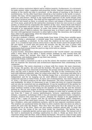 6
points in various instructive objects and in relative projects. Furthermore, it is necessary
an audio system, video, computers and projection screen, Internet connection, to open a
window to the world any time is necessary at the phases of teaching in the frame of
multiliteracies. On the other hand there should be a real window to the world, in nature,
namely: the class will be supposed to view with large windows and glass in a green area
with trees and flowers. Stimuli in the multi-modal approach of the world should come
not only by technical means. The child will be supposed to hear the real song of bird and
inspired a text based on them, to actually see colours and shapes of flowers and create
art. Even more, good will be the instructive classroom to have its own access to a small
garden, to which will be responsible the children of this class. Flower-beds with flowers
and with vegetables will need their care. Trees will offer shade and the benches will be
mounted in an appropriate manner, in order that lessons could be outdoor, when the
conditions allow it. Back to indoors: the classroom may, in at least a part of, skylight on
the roof, with appropriate treatment, to allow light to enter the classroom, but to provide
heat, other to be aggravating, when the temperature rising.
SCHOOL'S TEACHERS SAID:
if you give students a library, will bring books from home. If they have suitable space
they will bring a photograph, a printed page from something that moved their the
interest, a painting, a comment. In this room the children do not seat nailed in hard
seats. It is a medieval type torture (seven hours a day for twelve years) for people full of
life and vigour. A corner that will watch the seasons, the sky, the rain, a corner with
fireplace. I imagine a school with a yard in its center, the nature. Rooms and
laboratories built around from the yard in a big circle with no corners.
PEDAGOGIC SOURCES:
A great teacher, Alexandros Delmouzos mentioned in the "secret school": one morning
when I went down in my office, I found certain students to seat around from the
fireplace, where fire burned, thus front in the beautiful fire I opened slowly a
conversation, and students began to say their own stories.
ARCHITECTURAL CONTEXT:
In order to make a classroom as ask to us by the school, the teachers and the students,
first we separate the structural and architectural departments that constituting in two
categories:
1) functionality: The entire classroom is a house with five rooms: the main classroom,
the lounge, the garden, the yard and the facilities. We place the garden in the ground
floor, we place the main classroom of teaching, the lounge and the facilities in the above
floor and the yard is placed in the intermediary. The plan of this construction can be
built with different materials, other for urban areas other for rural areas and other for a
portable version of the building. The building hangs from a structural system that is
independent and for its hanging can be used different structural systems such as
reinforced concrete or metal frame. As basic unit of dimensioning was used a dimension
of 0,6m = 2ft which produces all the other dimensions. The main classroom is flexible
and modifiable. Its about 14 classrooms in one. It takes the form of a typical classroom
and can also be converted into an amphitheater. It can be transferred to the garden for
outdoor lessons. It is mainly litted up with natural lighting by the roof, while it has also a
large northern window in the ceiling for the students to view the sky and the seasons
passing by. Has its own system of natural ventilation and a kneeling system to improve
its acoustics performance. The interior design changes in order that is suitable for each
one from the 7 types of courses (performances, lectures, experiments, projections,
debates, computers, workshops) while it has all essential equipment (video, computers,
benches, mirrors) that need these courses. Shaping the change to be appropriate for
each of the 7 types of courses, and has all necessary equipment (video, computers,
benches, mirrors) that need these courses. The lounge placed around the classroom and
has a fireplace, sofas and exhibitions surfaces, with its own separate ventilation system.
The windows are positioned below the floor to allow students that sits down on sofas to
watch the yard with the flowers. Thus they have the sense that the lounge is in the
ground and no in the floor. There are also eastern windows placed tally, in order the
students view the rising of the sun from inside the classroom. The garden has a
greenhouse, a vegetable garden and an open area for student's desks. The natural soil of
the land is maintained by avoiding construction to alter it. Desks go down from the
classroom along with the floor, with a lifting mechanism. The yard is a big circular ramp
with very small slope. Protects students from obesity because it makes them walk. When
 